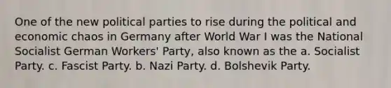 One of the new political parties to rise during the political and economic chaos in Germany after World War I was the National Socialist German Workers' Party, also known as the a. Socialist Party. c. Fascist Party. b. Nazi Party. d. Bolshevik Party.