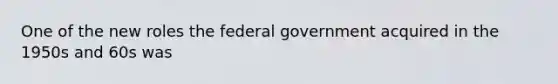 One of the new roles the federal government acquired in the 1950s and 60s was