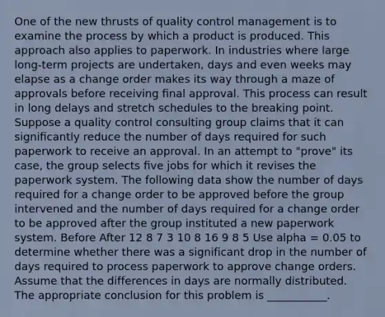 One of the new thrusts of quality control management is to examine the process by which a product is produced. This approach also applies to paperwork. In industries where large long-term projects are undertaken, days and even weeks may elapse as a change order makes its way through a maze of approvals before receiving ﬁnal approval. This process can result in long delays and stretch schedules to the breaking point. Suppose a quality control consulting group claims that it can signiﬁcantly reduce the number of days required for such paperwork to receive an approval. In an attempt to "prove" its case, the group selects ﬁve jobs for which it revises the paperwork system. The following data show the number of days required for a change order to be approved before the group intervened and the number of days required for a change order to be approved after the group instituted a new paperwork system. Before After 12 8 7 3 10 8 16 9 8 5 Use alpha = 0.05 to determine whether there was a significant drop in the number of days required to process paperwork to approve change orders. Assume that the differences in days are normally distributed. The appropriate conclusion for this problem is ___________.