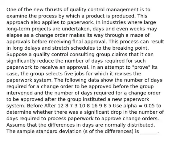 One of the new thrusts of quality control management is to examine the process by which a product is produced. This approach also applies to paperwork. In industries where large long-term projects are undertaken, days and even weeks may elapse as a change order makes its way through a maze of approvals before receiving ﬁnal approval. This process can result in long delays and stretch schedules to the breaking point. Suppose a quality control consulting group claims that it can signiﬁcantly reduce the number of days required for such paperwork to receive an approval. In an attempt to "prove" its case, the group selects ﬁve jobs for which it revises the paperwork system. The following data show the number of days required for a change order to be approved before the group intervened and the number of days required for a change order to be approved after the group instituted a new paperwork system. Before After 12 8 7 3 10 8 16 9 8 5 Use alpha = 0.05 to determine whether there was a significant drop in the number of days required to process paperwork to approve change orders. Assume that the differences in days are normally distributed. The sample standard deviation (s of the differences) is _______.