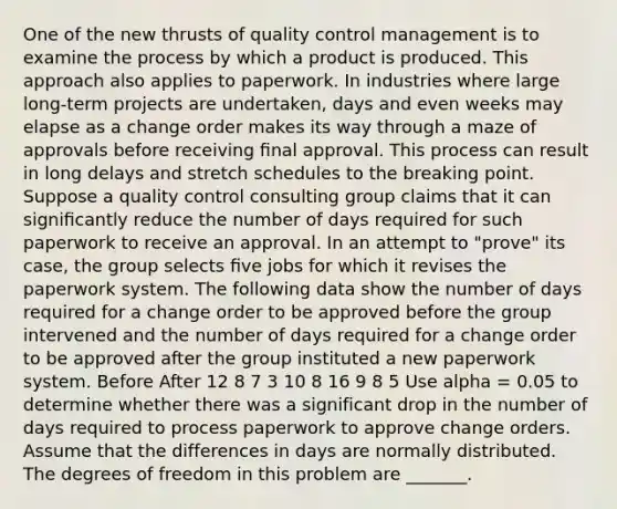 One of the new thrusts of quality control management is to examine the process by which a product is produced. This approach also applies to paperwork. In industries where large long-term projects are undertaken, days and even weeks may elapse as a change order makes its way through a maze of approvals before receiving ﬁnal approval. This process can result in long delays and stretch schedules to the breaking point. Suppose a quality control consulting group claims that it can signiﬁcantly reduce the number of days required for such paperwork to receive an approval. In an attempt to "prove" its case, the group selects ﬁve jobs for which it revises the paperwork system. The following data show the number of days required for a change order to be approved before the group intervened and the number of days required for a change order to be approved after the group instituted a new paperwork system. Before After 12 8 7 3 10 8 16 9 8 5 Use alpha = 0.05 to determine whether there was a significant drop in the number of days required to process paperwork to approve change orders. Assume that the differences in days are normally distributed. The degrees of freedom in this problem are _______.