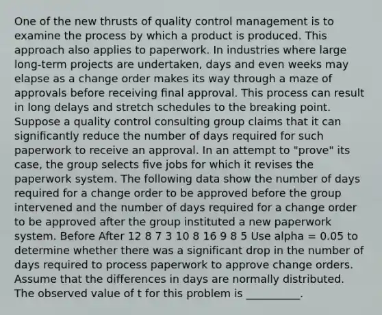 One of the new thrusts of quality control management is to examine the process by which a product is produced. This approach also applies to paperwork. In industries where large long-term projects are undertaken, days and even weeks may elapse as a change order makes its way through a maze of approvals before receiving ﬁnal approval. This process can result in long delays and stretch schedules to the breaking point. Suppose a quality control consulting group claims that it can signiﬁcantly reduce the number of days required for such paperwork to receive an approval. In an attempt to "prove" its case, the group selects ﬁve jobs for which it revises the paperwork system. The following data show the number of days required for a change order to be approved before the group intervened and the number of days required for a change order to be approved after the group instituted a new paperwork system. Before After 12 8 7 3 10 8 16 9 8 5 Use alpha = 0.05 to determine whether there was a significant drop in the number of days required to process paperwork to approve change orders. Assume that the differences in days are normally distributed. The observed value of t for this problem is __________.