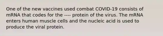 One of the new vaccines used combat COVID-19 consists of mRNA that codes for the ---- protein of the virus. The mRNA enters <a href='https://www.questionai.com/knowledge/kIgPoJyJGl-human-muscle' class='anchor-knowledge'>human muscle</a> cells and the nucleic acid is used to produce the viral protein.