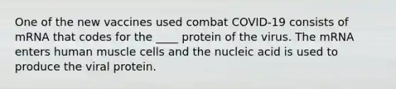 One of the new vaccines used combat COVID-19 consists of mRNA that codes for the ____ protein of the virus. The mRNA enters human muscle cells and the nucleic acid is used to produce the viral protein.