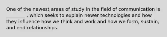 One of the newest areas of study in the field of communication is ________ , which seeks to explain newer technologies and how they influence how we think and work and how we form, sustain, and end relationships.