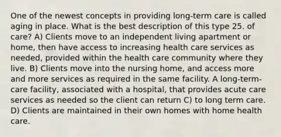 One of the newest concepts in providing long-term care is called aging in place. What is the best description of this type 25. of care? A) Clients move to an independent living apartment or home, then have access to increasing health care services as needed, provided within the health care community where they live. B) Clients move into the nursing home, and access more and more services as required in the same facility. A long-term-care facility, associated with a hospital, that provides acute care services as needed so the client can return C) to long term care. D) Clients are maintained in their own homes with home health care.