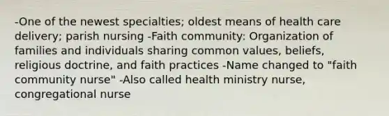 -One of the newest specialties; oldest means of health care delivery; parish nursing -Faith community: Organization of families and individuals sharing common values, beliefs, religious doctrine, and faith practices -Name changed to "faith community nurse" -Also called health ministry nurse, congregational nurse