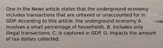 One In the News article states that the underground economy includes transactions that are untaxed or unaccounted for in GDP. According to this article, the underground economy A. Involves a small percentage of households. B. Includes only illegal transactions. C. Is captured in GDP. D. Impacts the amount of tax dollars collected.