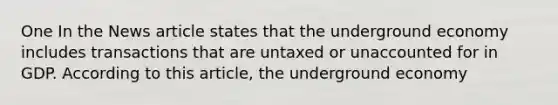 One In the News article states that the underground economy includes transactions that are untaxed or unaccounted for in GDP. According to this article, the underground economy