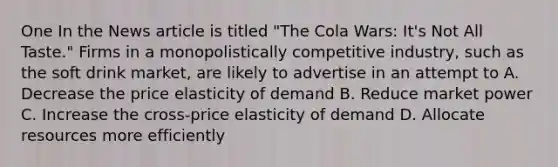 One In the News article is titled "The Cola Wars: It's Not All Taste." Firms in a monopolistically competitive industry, such as the soft drink market, are likely to advertise in an attempt to A. Decrease the price elasticity of demand B. Reduce market power C. Increase the cross-price elasticity of demand D. Allocate resources more efficiently