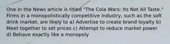 One In the News article is titled "The Cola Wars: Its Not All Taste." Firms in a monopolistically competitive industry, such as the soft drink market, are likely to a) Advertise to create brand loyalty b) Meet together to set prices c) Attempt to reduce market power d) Behave exactly like a monopoly