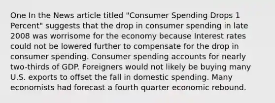 One In the News article titled "Consumer Spending Drops 1 Percent" suggests that the drop in consumer spending in late 2008 was worrisome for the economy because Interest rates could not be lowered further to compensate for the drop in consumer spending. Consumer spending accounts for nearly two-thirds of GDP. Foreigners would not likely be buying many U.S. exports to offset the fall in domestic spending. Many economists had forecast a fourth quarter economic rebound.