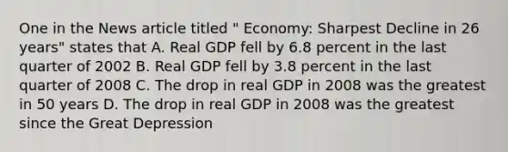 One in the News article titled " Economy: Sharpest Decline in 26 years" states that A. Real GDP fell by 6.8 percent in the last quarter of 2002 B. Real GDP fell by 3.8 percent in the last quarter of 2008 C. The drop in real GDP in 2008 was the greatest in 50 years D. The drop in real GDP in 2008 was the greatest since the Great Depression