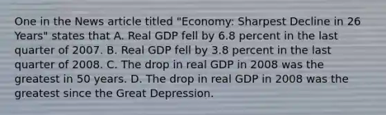 One in the News article titled "Economy: Sharpest Decline in 26 Years" states that A. Real GDP fell by 6.8 percent in the last quarter of 2007. B. Real GDP fell by 3.8 percent in the last quarter of 2008. C. The drop in real GDP in 2008 was the greatest in 50 years. D. The drop in real GDP in 2008 was the greatest since the Great Depression.