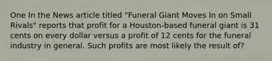 One In the News article titled "Funeral Giant Moves In on Small Rivals" reports that profit for a Houston-based funeral giant is 31 cents on every dollar versus a profit of 12 cents for the funeral industry in general. Such profits are most likely the result of?