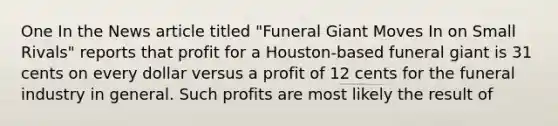 One In the News article titled "Funeral Giant Moves In on Small Rivals" reports that profit for a Houston-based funeral giant is 31 cents on every dollar versus a profit of 12 cents for the funeral industry in general. Such profits are most likely the result of