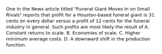 One In the News article titled "Funeral Giant Moves In on Small Rivals" reports that profit for a Houston-based funeral giant is 31 cents on every dollar versus a profit of 12 cents for the funeral industry in general. Such profits are most likely the result of A. Constant returns to scale. B. Economies of scale. C. Higher minimum average costs. D. A downward shift in the production function.