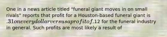 One in a news article titled "funeral giant moves in on small rivals" reports that profit for a Houston-based funeral giant is .31 on every dollar versus a profit of.12 for the funeral industry in general. Such profits are most likely a result of