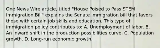 One News Wire article, titled "House Poised to Pass STEM Immigration Bill" explains the Senate immigration bill that favors those with certain job skills and education. This type of immigration policy contributes to: A. Unemployment of labor. B. An inward shift in the production possibilities curve. C. Population growth. D. Long-run economic growth.