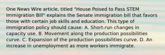 One News Wire article, titled "House Poised to Pass STEM Immigration Bill" explains the Senate immigration bill that favors those with certain job skills and education. This type of immigration policy should cause: A. Short-run changes in capacity use. B. Movement along the production possibilities curve. C. Expansion of the production possibilities curve. D. An increase in unemployment as more workers immigrate.