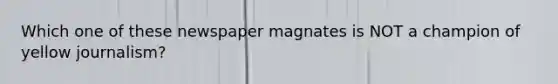 Which one of these newspaper magnates is NOT a champion of yellow journalism?