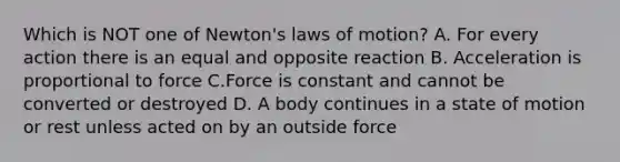 Which is NOT one of Newton's laws of motion? A. For every action there is an equal and opposite reaction B. Acceleration is proportional to force C.Force is constant and cannot be converted or destroyed D. A body continues in a state of motion or rest unless acted on by an outside force