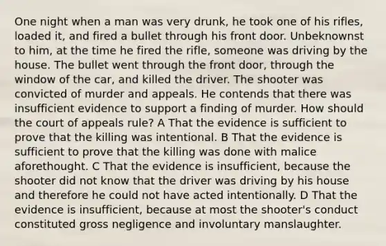 One night when a man was very drunk, he took one of his rifles, loaded it, and fired a bullet through his front door. Unbeknownst to him, at the time he fired the rifle, someone was driving by the house. The bullet went through the front door, through the window of the car, and killed the driver. The shooter was convicted of murder and appeals. He contends that there was insufficient evidence to support a finding of murder. How should the court of appeals rule? A That the evidence is sufficient to prove that the killing was intentional. B That the evidence is sufficient to prove that the killing was done with malice aforethought. C That the evidence is insufficient, because the shooter did not know that the driver was driving by his house and therefore he could not have acted intentionally. D That the evidence is insufficient, because at most the shooter's conduct constituted gross negligence and involuntary manslaughter.