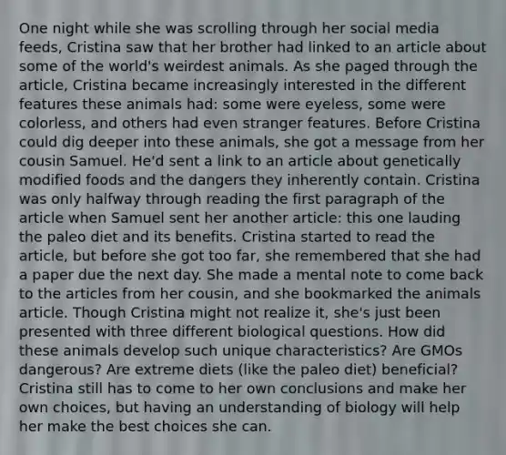 One night while she was scrolling through her social media feeds, Cristina saw that her brother had linked to an article about some of the world's weirdest animals. As she paged through the article, Cristina became increasingly interested in the different features these animals had: some were eyeless, some were colorless, and others had even stranger features. Before Cristina could dig deeper into these animals, she got a message from her cousin Samuel. He'd sent a link to an article about genetically modified foods and the dangers they inherently contain. Cristina was only halfway through reading the first paragraph of the article when Samuel sent her another article: this one lauding the paleo diet and its benefits. Cristina started to read the article, but before she got too far, she remembered that she had a paper due the next day. She made a mental note to come back to the articles from her cousin, and she bookmarked the animals article. Though Cristina might not realize it, she's just been presented with three different biological questions. How did these animals develop such unique characteristics? Are GMOs dangerous? Are extreme diets (like the paleo diet) beneficial? Cristina still has to come to her own conclusions and make her own choices, but having an understanding of biology will help her make the best choices she can.