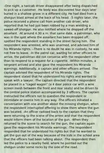 -One night, a taxicab driver disappeared after being dispatched to pick up a customer. -He body was discovered four days later buried in a shallow grave in a different city. He had died from a shotgun blast aimed at the back of his head. -5 nights later, the police received a phone call from another cab driver, who reported that he had just been robbed by a man wielding a sawed-off shotgun. He also notified where he dropped off the assailant. -At around 4:30 a.m. that same date, a patrolman, who was in the spot where the assailant has been dropped off, spotted the respondent standing in the street facing him. -The respondent was arrested, who was unarmed, and advised him of his Miranda rights. --There is no doubt he was in custody, he was not free to leave. -In the patrol car, waiting for other officers to arrive, the patrolman did not converse with the respondent other than to respond to a request for a cigarette. -Within minutes, a sergeant arrived and also gave the respondent his Miranda warnings. Additionally, a captain and other officers arrived. -The captain advised the respondent of his Miranda rights. -The respondent stated that he understood his rights and wanted to speak with a lawyer. -The captain directed that the respondent be placed in a "caged wagon" (a 4 door police car with a wire screen mesh between the front and rear seats) and be driven to the central police station accompanied by 3 officers. The captain instructed the officers not to question the respondent or intimidate or coerce him in any way. -The officers initiated a conversation with one another about the missing shotgun, when the respondent interrupted offering to show them where the gun was located. -An officer radioed back to the captain that they were returning to the scene of the arrest and that the respondent would inform them of the location of the gun. -When they returned to the scene to search for the gun, the captain again gave the respondent his Miranda warnings. -The respondent responded that he understood his rights but that he wanted to get the gun out of the way because of the kids in the school area that the officers had been talking about. -The respondent then led the police to a nearby field, where he pointed out the shotgun under some rocks by the side of the road.