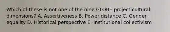 Which of these is not one of the nine GLOBE project cultural dimensions? A. Assertiveness B. Power distance C. Gender equality D. Historical perspective E. Institutional collectivism