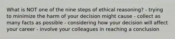 What is NOT one of the nine steps of ethical reasoning? - trying to minimize the harm of your decision might cause - collect as many facts as possible - considering how your decision will affect your career - involve your colleagues in reaching a conclusion