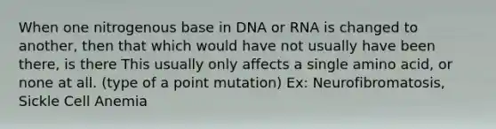 When one nitrogenous base in DNA or RNA is changed to another, then that which would have not usually have been there, is there This usually only affects a single amino acid, or none at all. (type of a point mutation) Ex: Neurofibromatosis, Sickle Cell Anemia