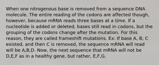 When one nitrogenous base is removed from a sequence DNA molecule. The entire reading of the codons are affected though, however, because mRNA reads three bases at a time. If a nucleotide is added or deleted, bases still read in codons, but the grouping of the codons change after the mutation. For this reason, they are called frameshift mutations. Ex: If base A, B, C existed, and then C is removed, the sequence mRNA will read will be A,B,D. Now, the next sequence that mRNA will not be D,E,F as in a healthy gene, but rather, E,F,G.