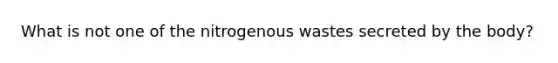 What is not one of the nitrogenous wastes secreted by the body?