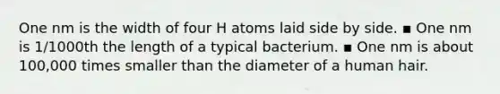 One nm is the width of four H atoms laid side by side. ▪ One nm is 1/1000th the length of a typical bacterium. ▪ One nm is about 100,000 times smaller than the diameter of a human hair.