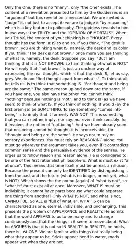 Only the One; there is no "many"; only "the One" exists. The content of a revelation presented to him by the Goddesses is an "argument" but this revelation is inessential. We are invited to "judge" it, not just to accept it; we are to judge it "by reasoning" which is a key feature to philosophy. The goddess reveals to him in two ways: the TRUTH and the "OPINION OF MORTALS". When you THINK, the content of your thinking is a THOUGHT. Every thought has the form: It IS so and so. If you think, "The desk is brown", you are thinking what IS, namely, the desk and its color. If you think "The desk is not brown," once more you are thinking of what IS, namely, the desk. Suppose you say, "But I am thinking that it is NOT BROWN; so I am thinking of what is NOT." He will reply that "not brown" is just an unclear way of expressing the real thought, which is that the desk IS, let us say, grey. We do not "find thought apart from what is". To think at all, he tells us, is to think that something IS. "For thought and being are the same." The same reason up and down are the same, if you have one, you also have the other. You cannot think "nothing" because nothing is "not", and to think is (as we have seen) to think of what IS. If you think of nothing, it would (by the first premise) be SOMETHING. To say something "comes into being" is to imply that it formerly WAS NOT. This is something that you can neither imply, nor say, nor even think sensibly, for it involves the notion of "not-being". And we have already seen that not-being cannot be thought. It is inconceivable, for "thought and being are the same". He says not to rely on sensory experiences. You must rely on REASONING alone. You must go wherever the argument takes you, even if it contradicts common sense and the persuasive evidence of the senses. He urges us to follow reason and reason alone. He is considered to be one of the first rationalist philosophers. What is must exist "all at once". This means that time itself must be unreal, an illusion. Because the present can only be IDENTIFIED by distinguishing it from the past and the future (what is no longer, or not yet, what is NOT). Which shows the the notion (again) of "what is not", so "what is" must exist all at once. Moreover, WHAT IS must be indivisible; it cannot have parts because what could separate one thing from another? Only WHAT IS NOT, and what is not, CANNOT BE. So ALL is "full of what is". WHAT IS can be characterized as one, eternal, indivisible, and unchanging. This presents the problem of APPEARANCE and REALITY. He admits that the world APPEARS to us to be many and to change continuously and that the things in it seem to move about. What he ARGUES is that it is not so IN REALITY. In REALITY, he holds, there is just ONE. We are familiar with things not really being what they appear to be. Sticks appear bend in water, roads appear wet when they are not.