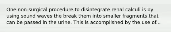 One non-surgical procedure to disintegrate renal calculi is by using sound waves the break them into smaller fragments that can be passed in the urine. This is accomplished by the use of...