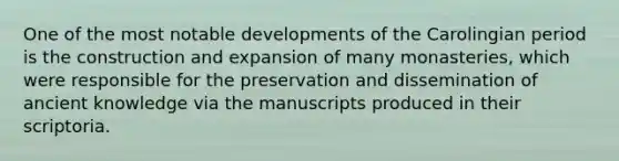 One of the most notable developments of the Carolingian period is the construction and expansion of many monasteries, which were responsible for the preservation and dissemination of ancient knowledge via the manuscripts produced in their scriptoria.