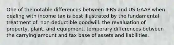 One of the notable differences between IFRS and US GAAP when dealing with income tax is best illustrated by the fundamental treatment of: non-deductible goodwill. the revaluation of property, plant, and equipment. temporary differences between the carrying amount and tax base of assets and liabilities.