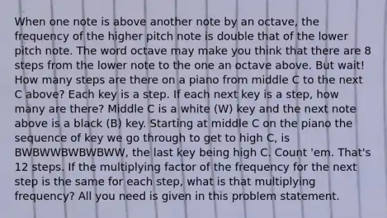 When one note is above another note by an octave, the frequency of the higher pitch note is double that of the lower pitch note. The word octave may make you think that there are 8 steps from the lower note to the one an octave above. But wait! How many steps are there on a piano from middle C to the next C above? Each key is a step. If each next key is a step, how many are there? Middle C is a white (W) key and the next note above is a black (B) key. Starting at middle C on the piano the sequence of key we go through to get to high C, is BWBWWBWBWBWW, the last key being high C. Count 'em. That's 12 steps. If the multiplying factor of the frequency for the next step is the same for each step, what is that multiplying frequency? All you need is given in this problem statement.