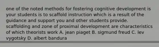 one of the noted methods for fostering cognitive development is your students is to scaffold instruction which is a result of the guidance and support you and other students provide. scaffolding and zone of proximal development are characteristics of which theorists work A. jean piaget B. sigmund freud C. lev vygotsky D. albert bandura