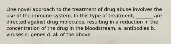 One novel approach to the treatment of drug abuse involves the use of the immune system. In this type of treatment, _______ are directed against drug molecules, resulting in a reduction in the concentration of the drug in <a href='https://www.questionai.com/knowledge/k7oXMfj7lk-the-blood' class='anchor-knowledge'>the blood</a>stream. a. antibodies b. viruses c. genes d. all of the above