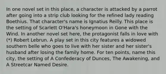 In one novel set in this place, a character is attacked by a parrot after going into a strip club looking for the refined lady reading Boethius. That character's name is Ignatius Reilly. This place is the setting of Scarlett O'Hara's honeymoon in Gone with the Wind. In another novel set here, the protagonist falls in love with (*) Robert Lebrun. A play set in this city features a widowed southern belle who goes to live with her sister and her sister's husband after losing the family home. For ten points, name this city, the setting of A Confederacy of Dunces, The Awakening, and A Streetcar Named Desire.