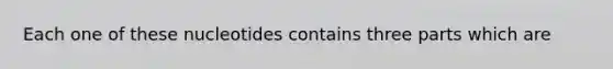 Each one of these nucleotides contains three parts which are