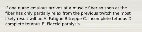 If one nurse emulous arrives at a muscle fiber so soon at the fiber has only partially relax from the previous twitch the most likely result will be A. Fatigue B.treppe C. Incomplete tetanus D complete tetanus E. Flaccid paralysis