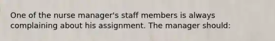 One of the nurse manager's staff members is always complaining about his assignment. The manager should: