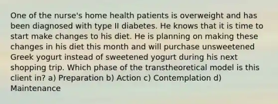 One of the nurse's home health patients is overweight and has been diagnosed with type II diabetes. He knows that it is time to start make changes to his diet. He is planning on making these changes in his diet this month and will purchase unsweetened Greek yogurt instead of sweetened yogurt during his next shopping trip. Which phase of the transtheoretical model is this client in? a) Preparation b) Action c) Contemplation d) Maintenance