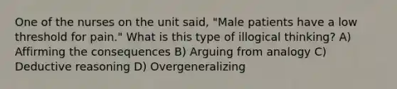 One of the nurses on the unit said, "Male patients have a low threshold for pain." What is this type of illogical thinking? A) Affirming the consequences B) Arguing from analogy C) Deductive reasoning D) Overgeneralizing