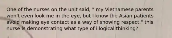 One of the nurses on the unit said, " my Vietnamese parents won't even look me in the eye, but I know the Asian patients avoid making eye contact as a way of showing respect." this nurse is demonstrating what type of illogical thinking?