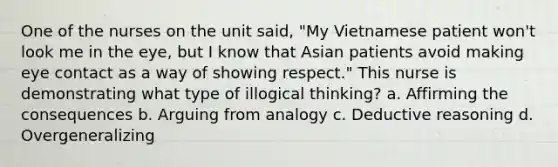 One of the nurses on the unit said, "My Vietnamese patient won't look me in the eye, but I know that Asian patients avoid making eye contact as a way of showing respect." This nurse is demonstrating what type of illogical thinking? a. Affirming the consequences b. Arguing from analogy c. Deductive reasoning d. Overgeneralizing